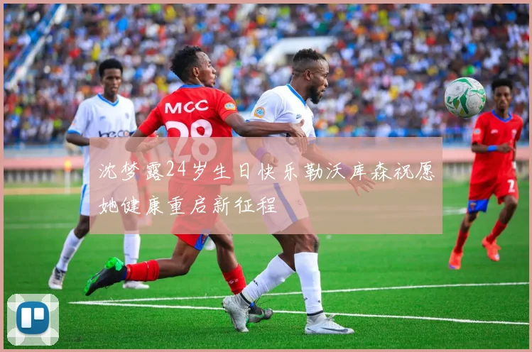 沈梦露24岁生日快乐勒沃库森祝愿她健康重启新征程