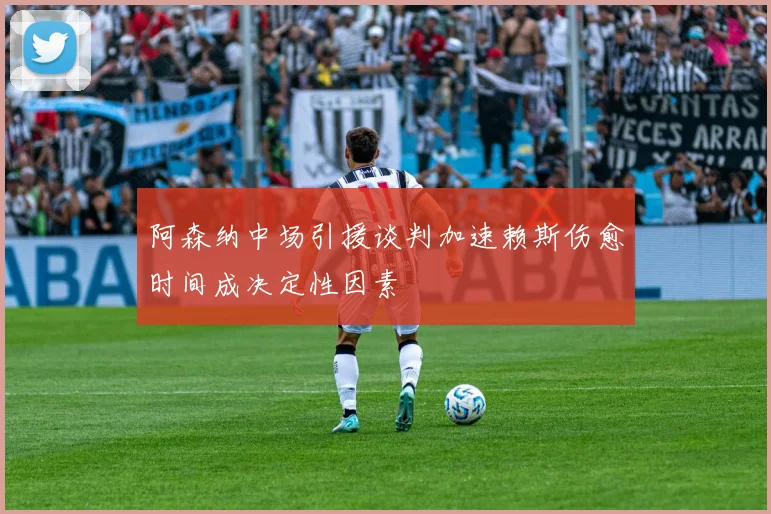 阿森纳中场引援谈判加速赖斯伤愈时间成决定性因素