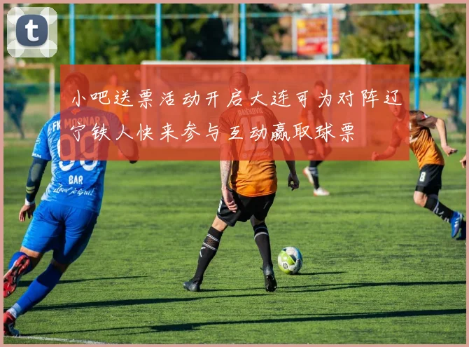 小吧送票活动开启大连可为对阵辽宁铁人快来参与互动赢取球票