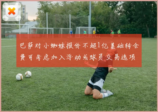 巴萨对小蜘蛛报价不超1亿基础转会费可考虑加入浮动或球员交易选项