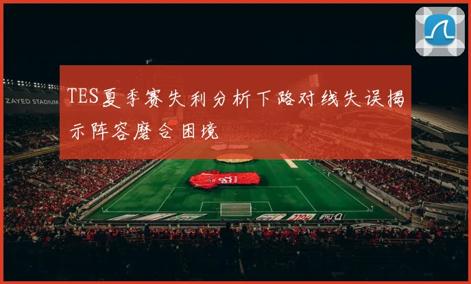 TES夏季赛失利分析下路对线失误揭示阵容磨合困境