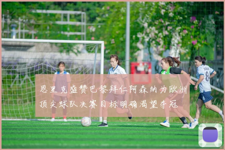 恩里克盛赞巴黎拜仁阿森纳为欧洲顶尖球队决赛目标明确渴望夺冠