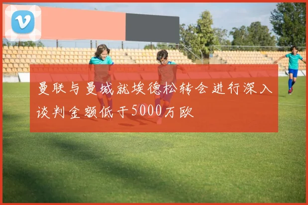 曼联与曼城就埃德松转会进行深入谈判金额低于5000万欧