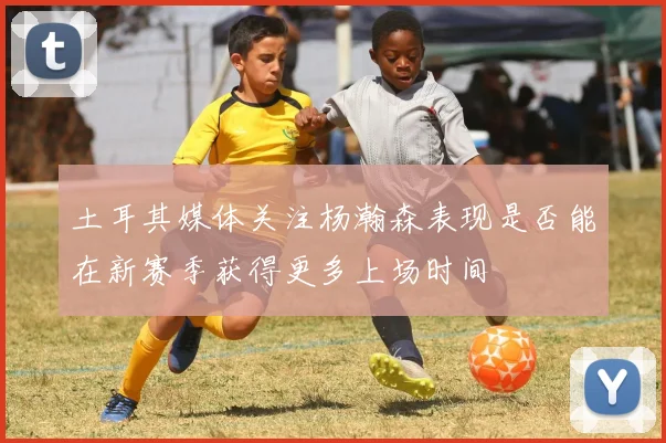 土耳其媒体关注杨瀚森表现是否能在新赛季获得更多上场时间