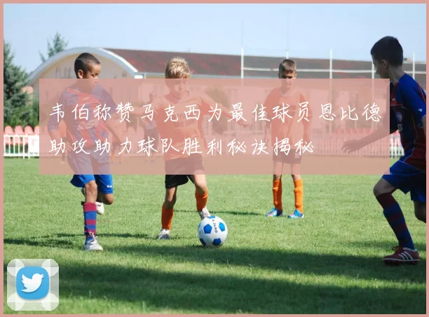 韦伯称赞马克西为最佳球员恩比德助攻助力球队胜利秘诀揭秘