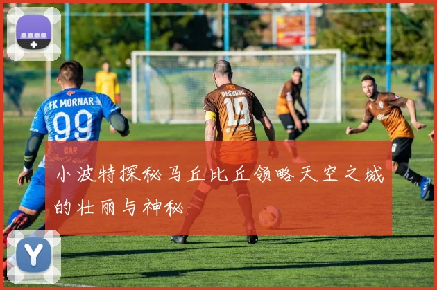 小波特探秘马丘比丘领略天空之城的壮丽与神秘