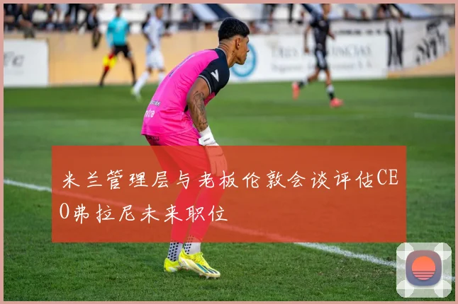 米兰管理层与老板伦敦会谈评估CEO弗拉尼未来职位
