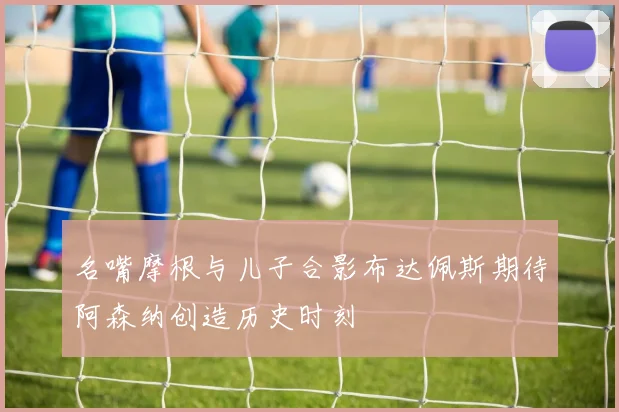 名嘴摩根与儿子合影布达佩斯期待阿森纳创造历史时刻