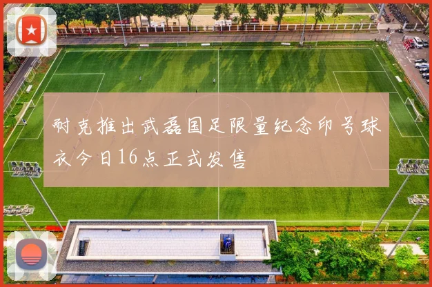 耐克推出武磊国足限量纪念印号球衣今日16点正式发售