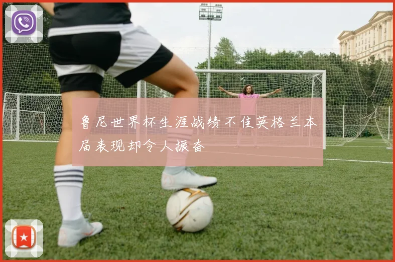 鲁尼世界杯生涯战绩不佳英格兰本届表现却令人振奋