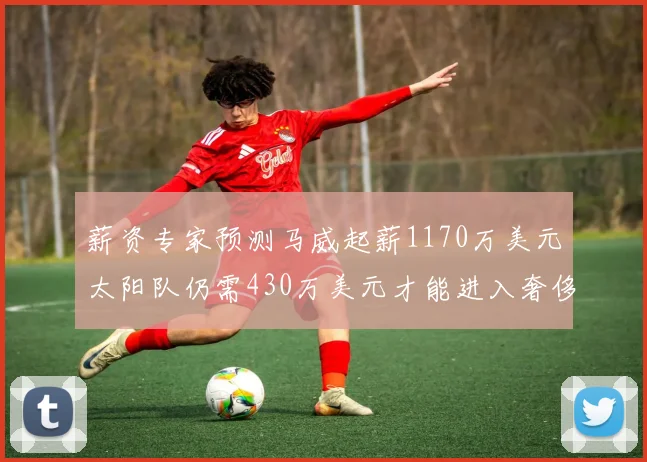 薪资专家预测马威起薪1170万美元太阳队仍需430万美元才能进入奢侈税