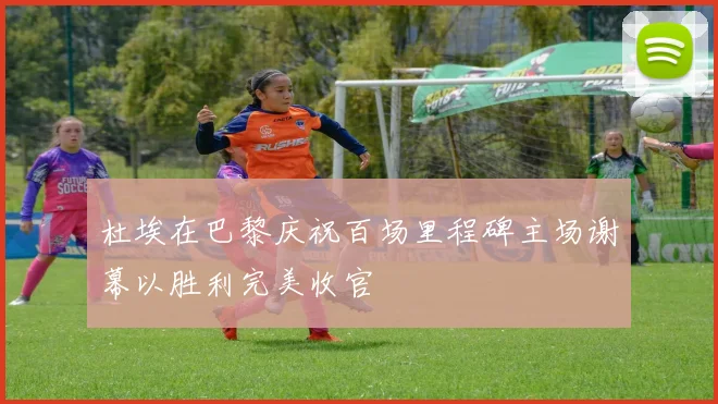 杜埃在巴黎庆祝百场里程碑主场谢幕以胜利完美收官