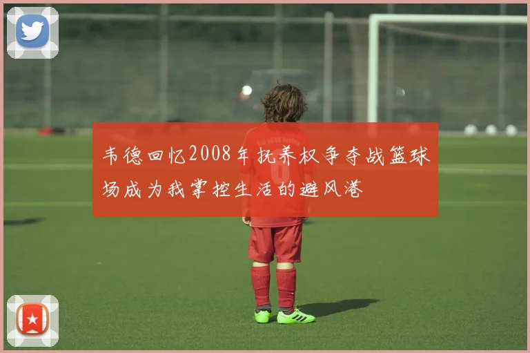 韦德回忆2008年抚养权争夺战篮球场成为我掌控生活的避风港