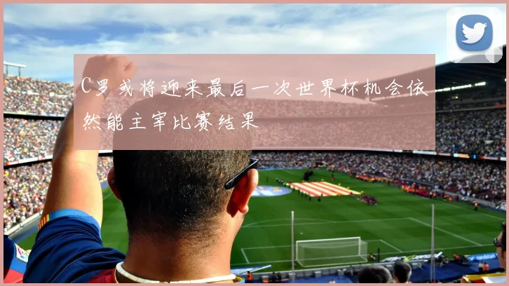 C罗或将迎来最后一次世界杯机会依然能主宰比赛结果