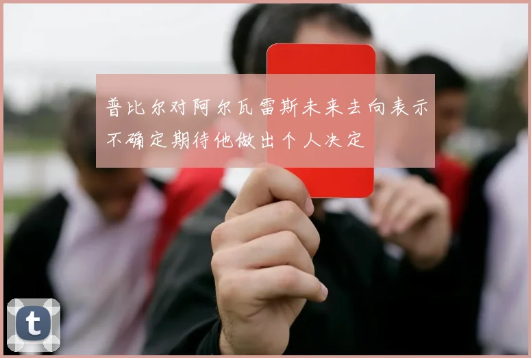 普比尔对阿尔瓦雷斯未来去向表示不确定期待他做出个人决定