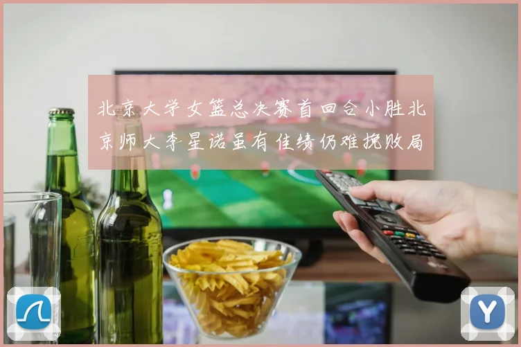 北京大学女篮总决赛首回合小胜北京师大李星诺虽有佳绩仍难挽败局
