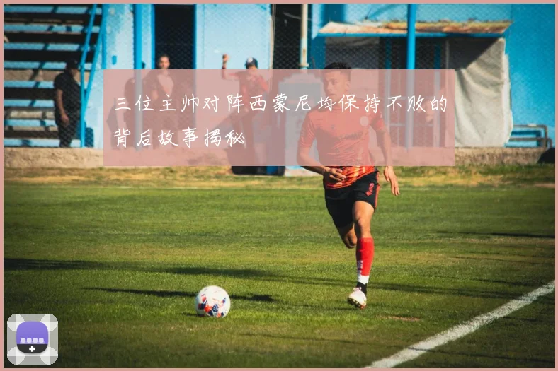 三位主帅对阵西蒙尼均保持不败的背后故事揭秘