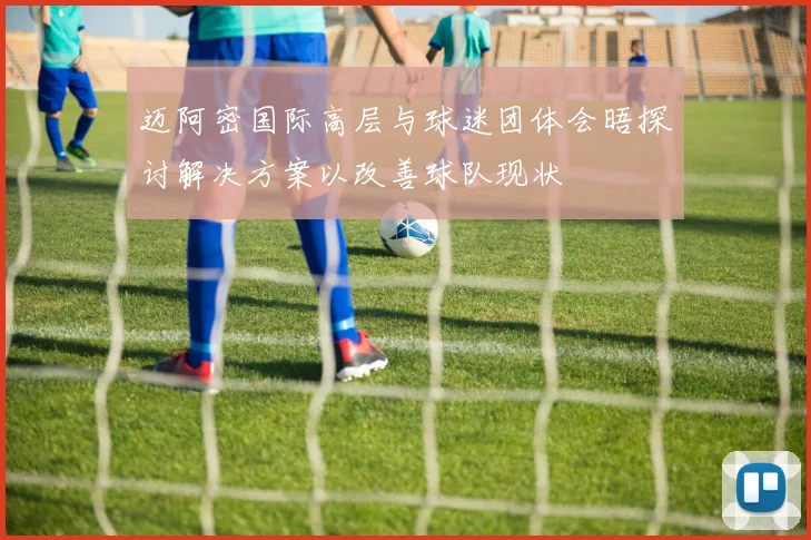 迈阿密国际高层与球迷团体会晤探讨解决方案以改善球队现状