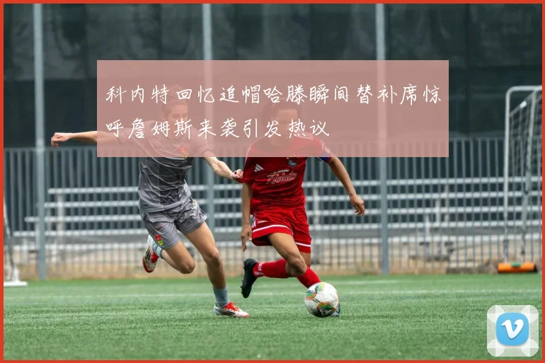 科内特回忆追帽哈滕瞬间替补席惊呼詹姆斯来袭引发热议