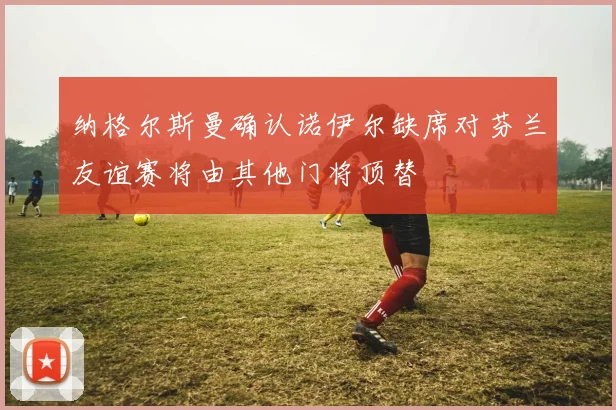 纳格尔斯曼确认诺伊尔缺席对芬兰友谊赛将由其他门将顶替