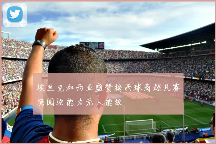 埃里克加西亚盛赞梅西球商超凡赛场阅读能力无人能敌