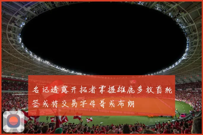 名记透露开拓者掌握雄鹿多枚首轮签或将交易字母哥或布朗