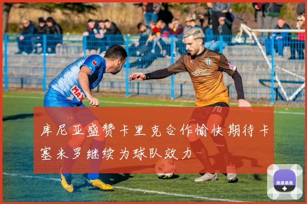 库尼亚盛赞卡里克合作愉快期待卡塞米罗继续为球队效力