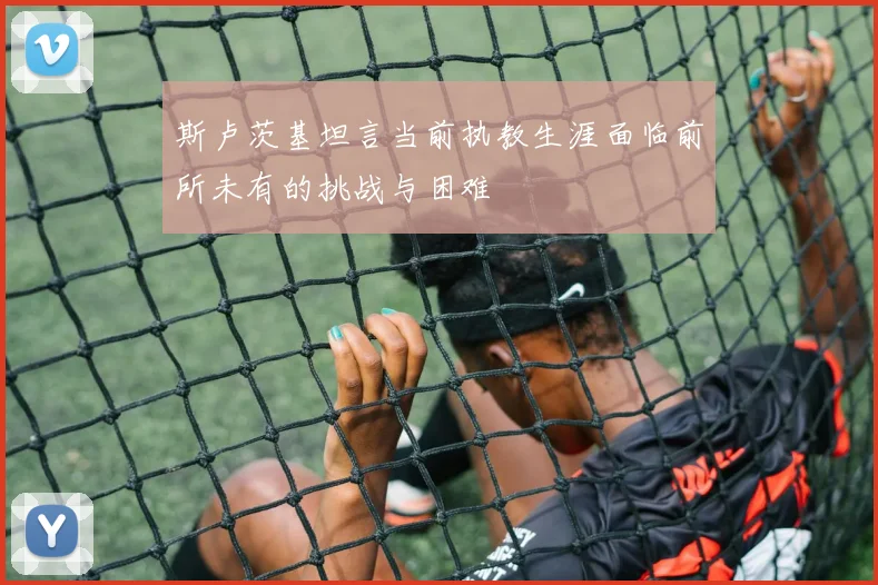 斯卢茨基坦言当前执教生涯面临前所未有的挑战与困难